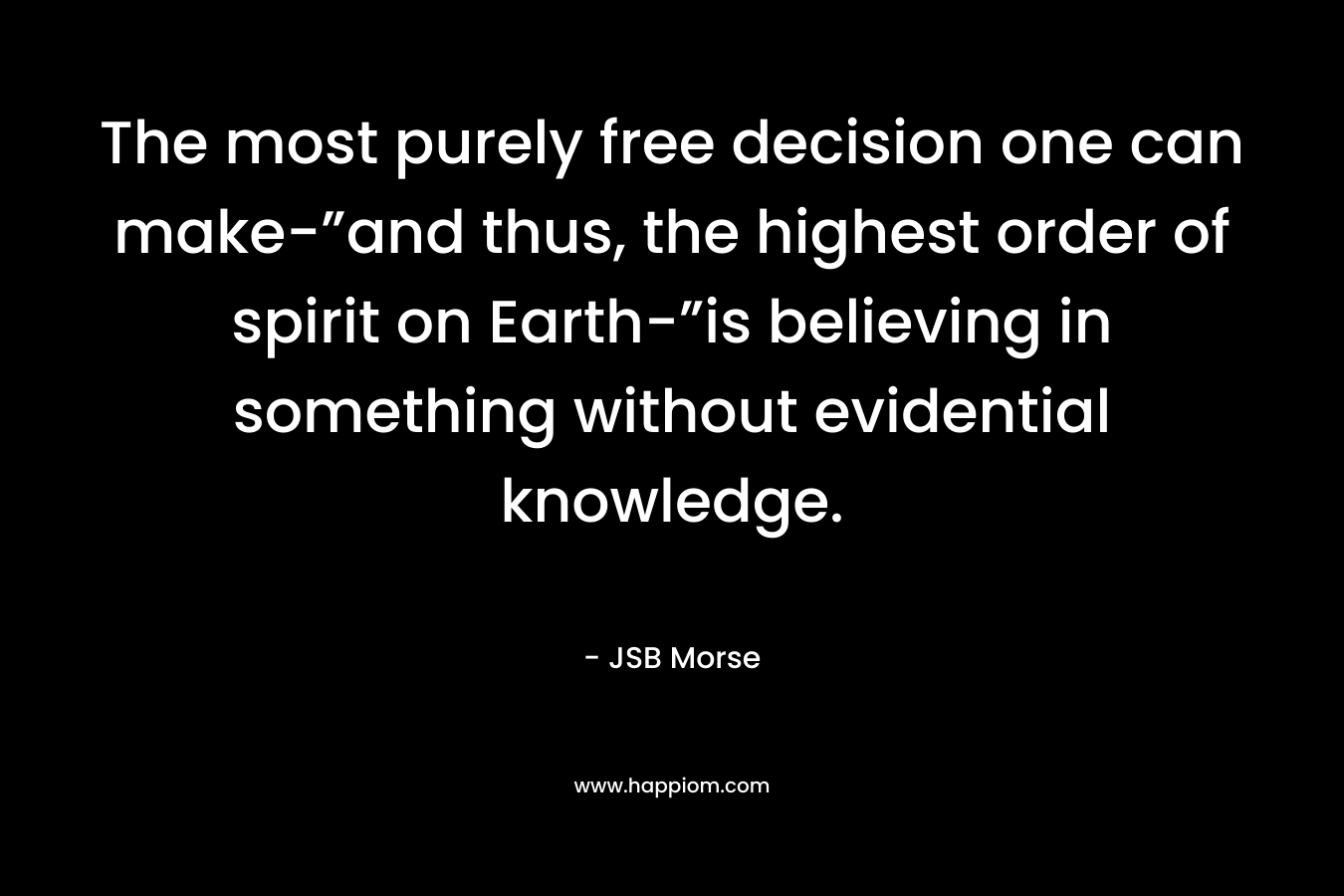 The most purely free decision one can make-”and thus, the highest order of spirit on Earth-”is believing in something without evidential knowledge.