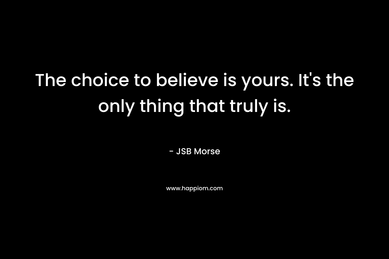 The choice to believe is yours. It's the only thing that truly is.