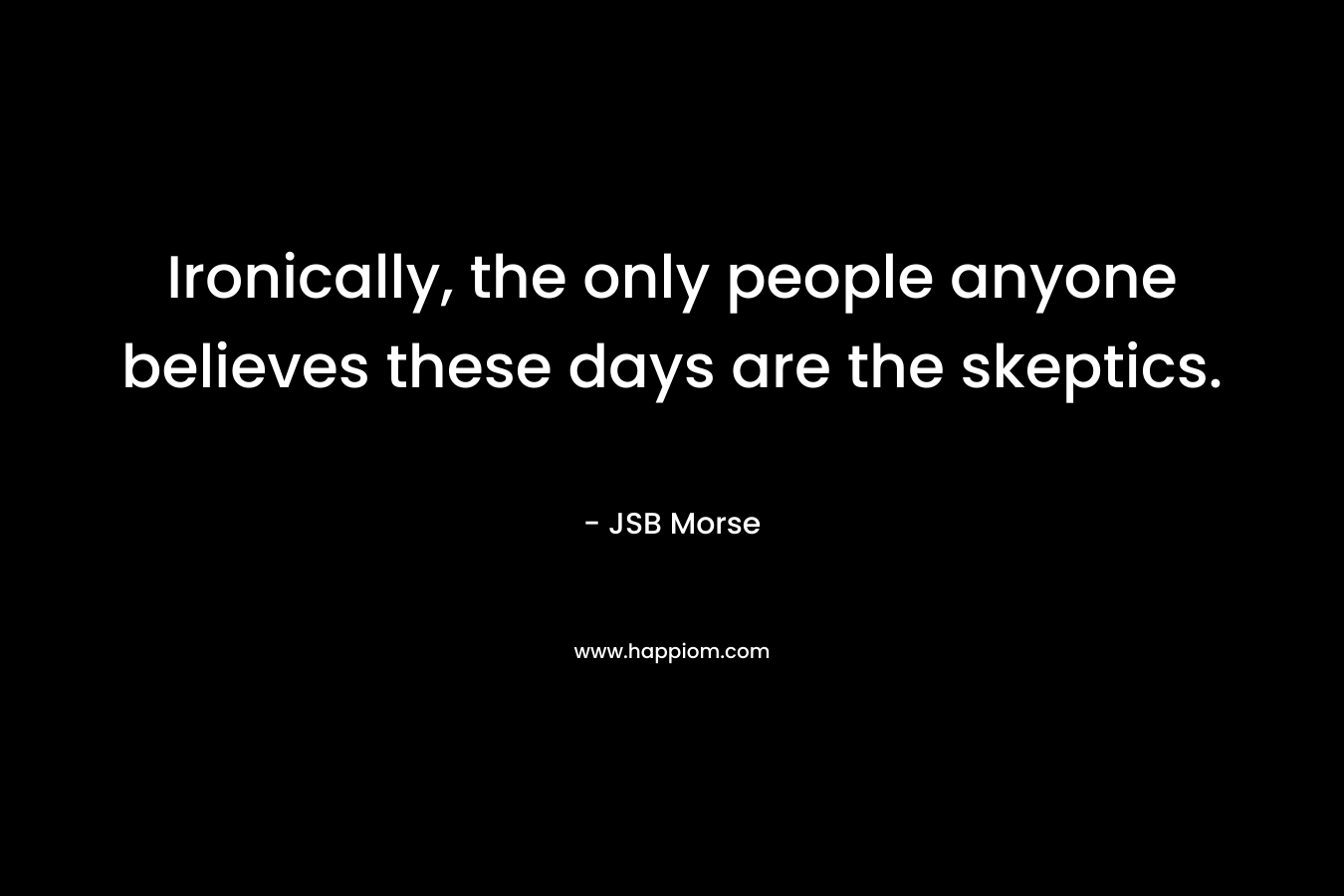 Ironically, the only people anyone believes these days are the skeptics. – JSB Morse