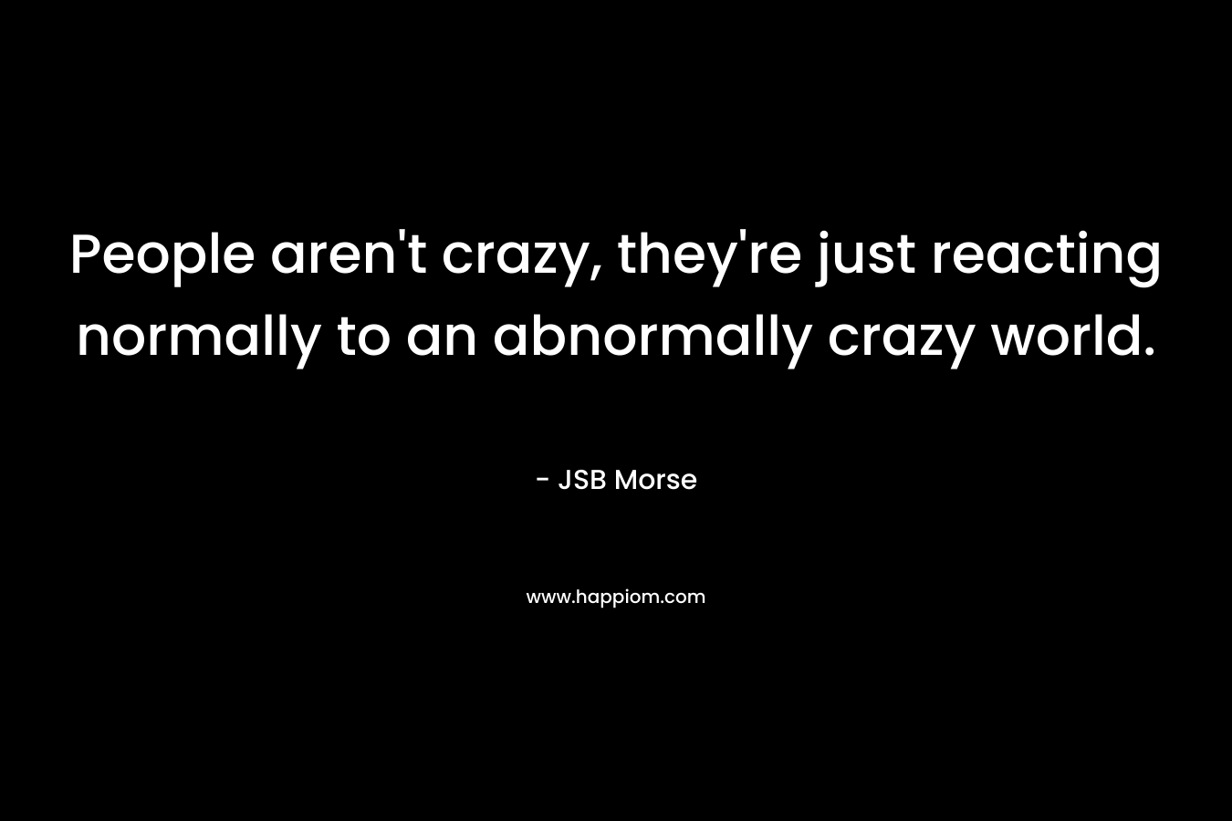 People aren’t crazy, they’re just reacting normally to an abnormally crazy world. – JSB Morse