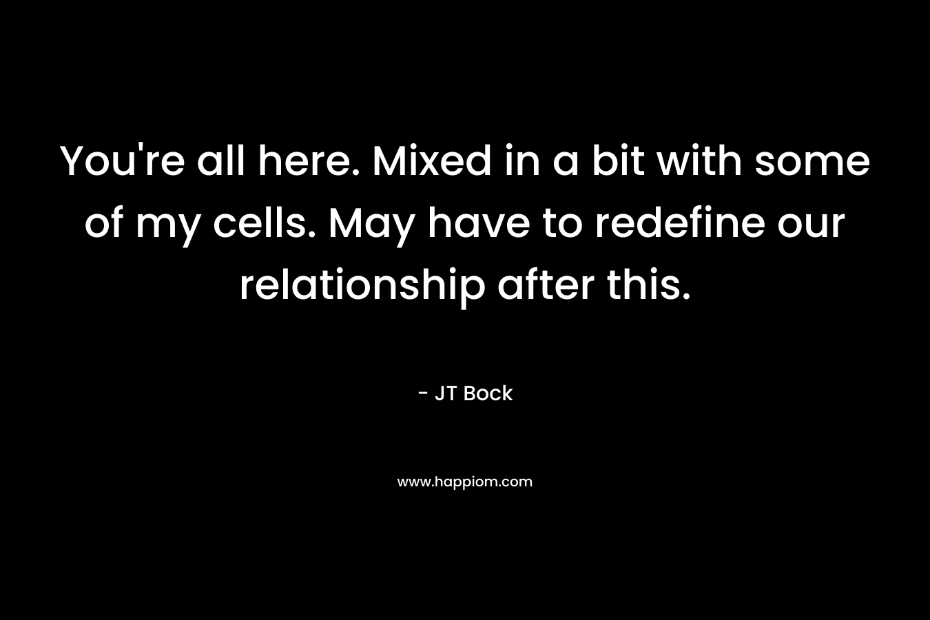 You’re all here. Mixed in a bit with some of my cells. May have to redefine our relationship after this. – JT Bock