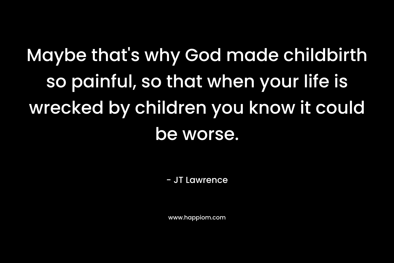 Maybe that’s why God made childbirth so painful, so that when your life is wrecked by children you know it could be worse. – JT Lawrence