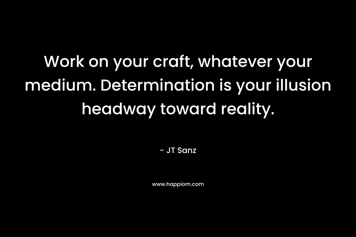 Work on your craft, whatever your medium. Determination is your illusion headway toward reality. – JT Sanz