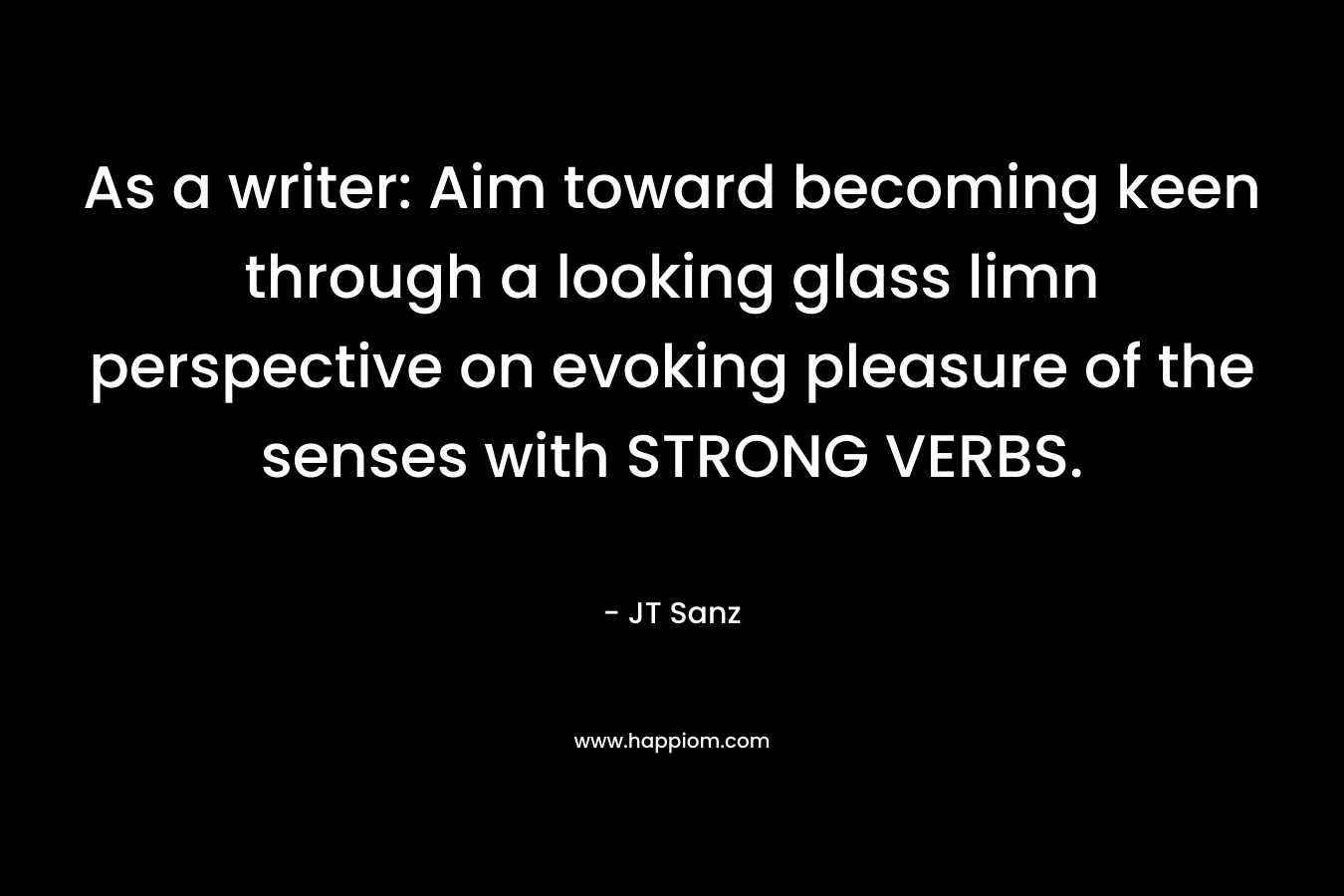 As a writer: Aim toward becoming keen through a looking glass limn perspective on evoking pleasure of the senses with STRONG VERBS. – JT Sanz