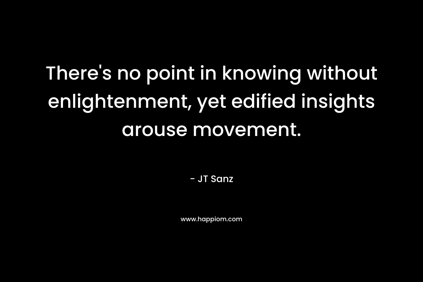 There’s no point in knowing without enlightenment, yet edified insights arouse movement. – JT Sanz