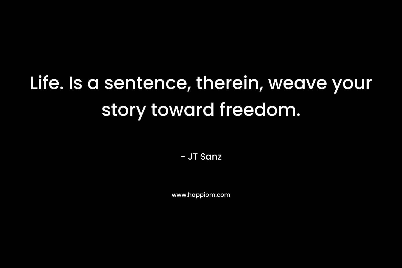 Life. Is a sentence, therein, weave your story toward freedom. – JT Sanz