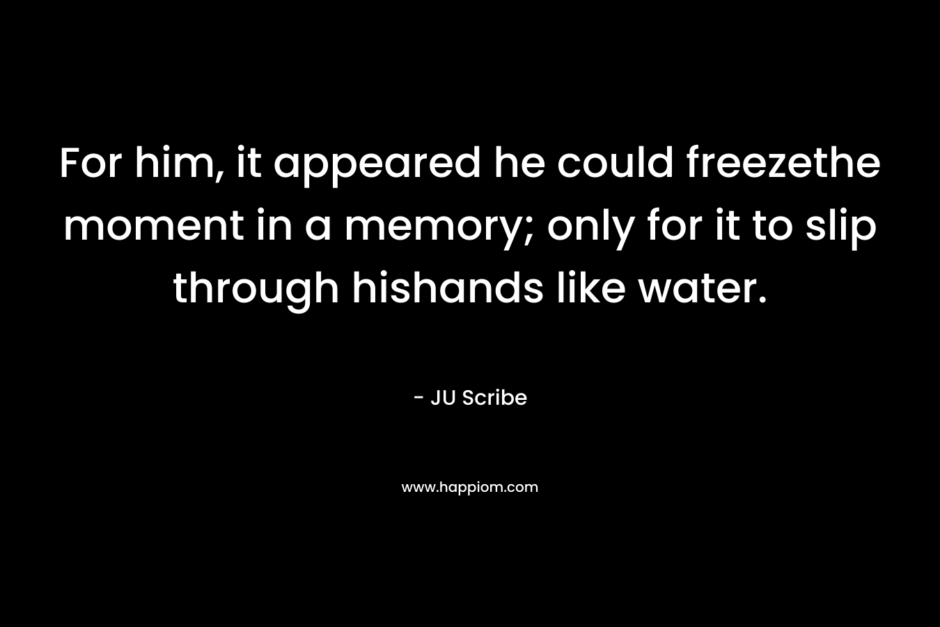 For him, it appeared he could freezethe moment in a memory; only for it to slip through hishands like water. – JU Scribe
