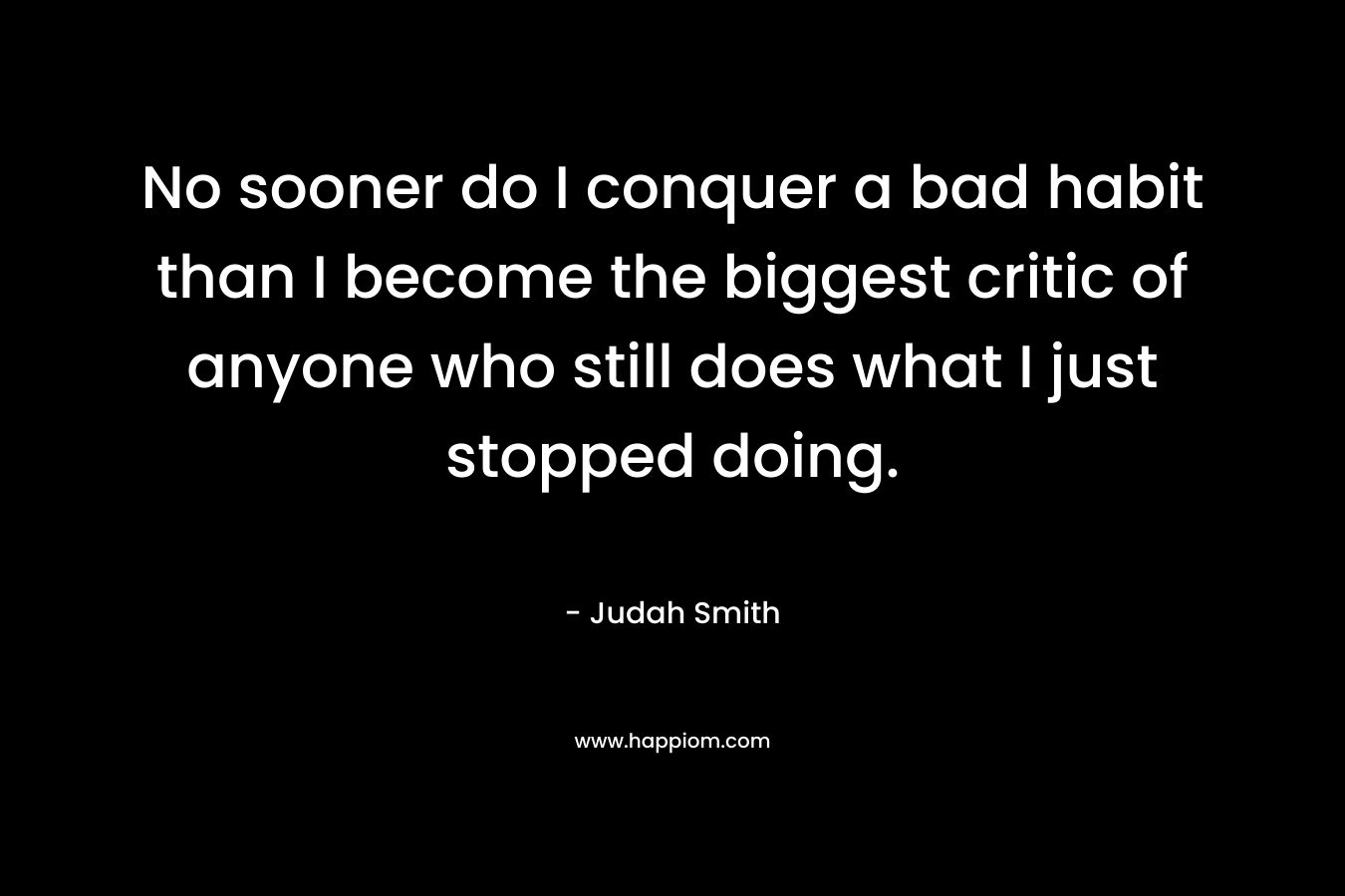 No sooner do I conquer a bad habit than I become the biggest critic of anyone who still does what I just stopped doing.