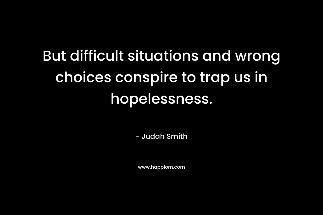 But difficult situations and wrong choices conspire to trap us in hopelessness. – Judah Smith