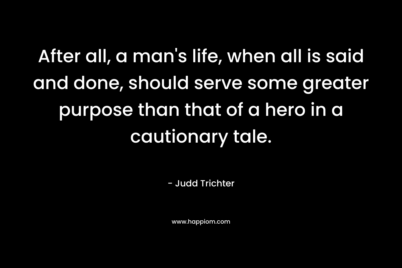 After all, a man’s life, when all is said and done, should serve some greater purpose than that of a hero in a cautionary tale. – Judd Trichter