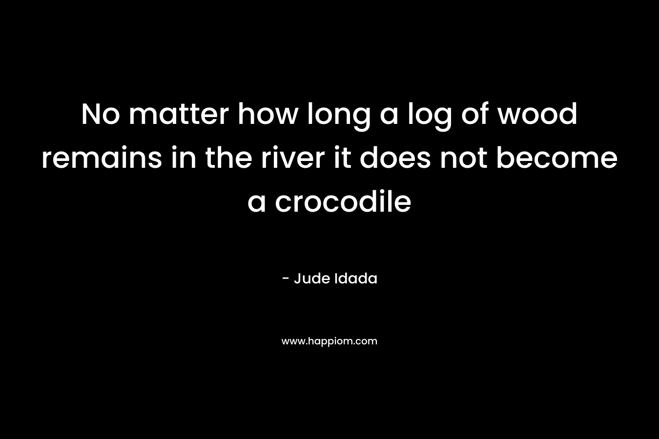 No matter how long a log of wood remains in the river it does not become a crocodile – Jude Idada