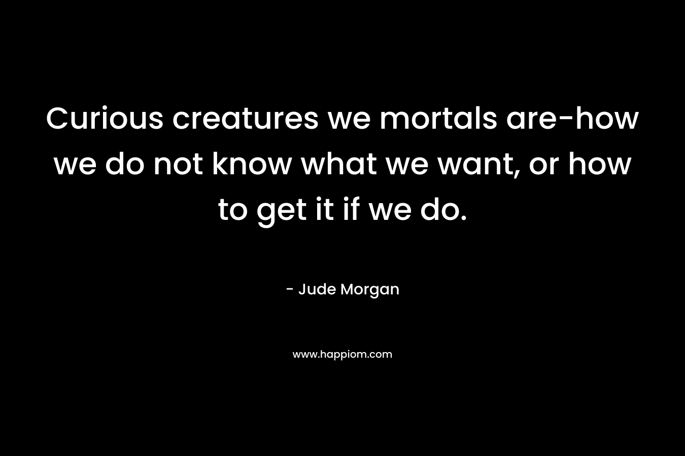 Curious creatures we mortals are-how we do not know what we want, or how to get it if we do.