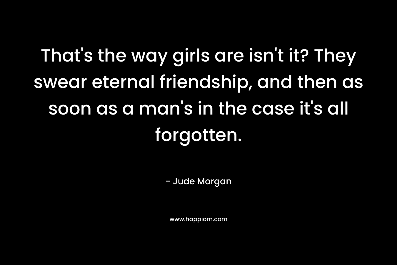 That's the way girls are isn't it? They swear eternal friendship, and then as soon as a man's in the case it's all forgotten.