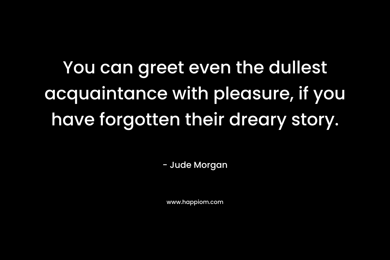 You can greet even the dullest acquaintance with pleasure, if you have forgotten their dreary story. – Jude Morgan