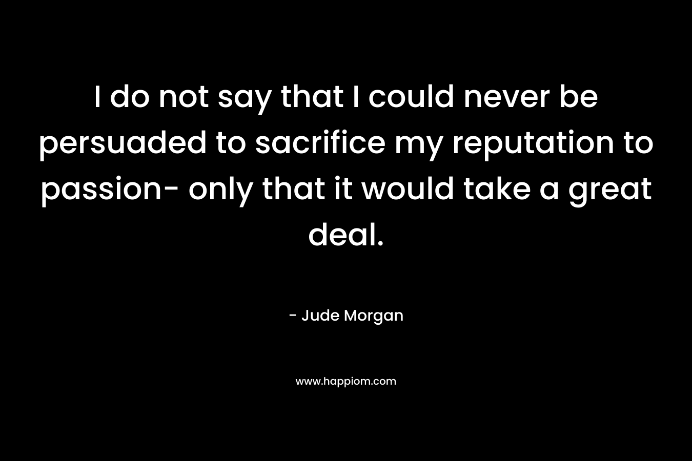 I do not say that I could never be persuaded to sacrifice my reputation to passion- only that it would take a great deal. – Jude Morgan
