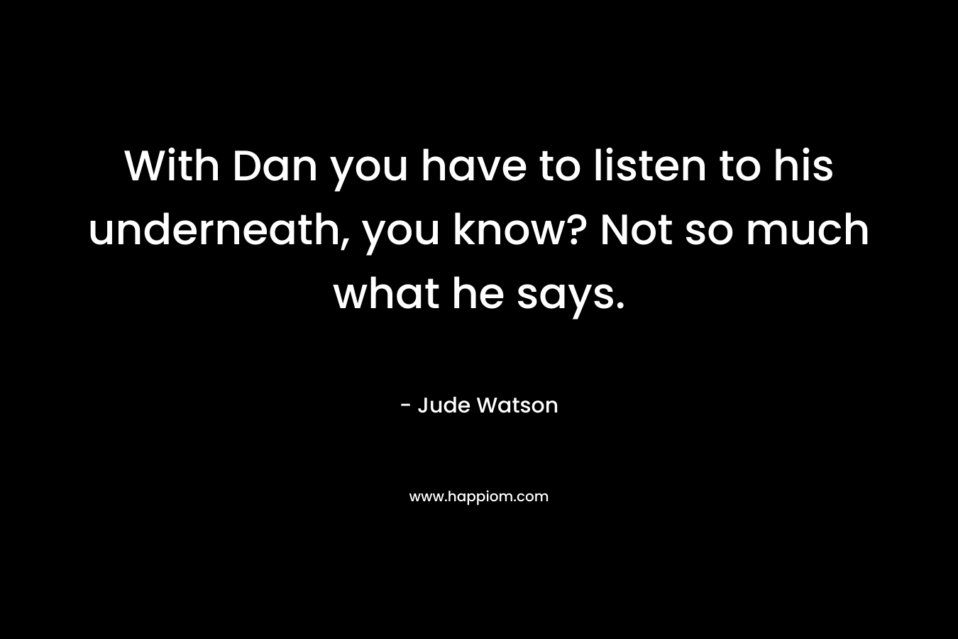 With Dan you have to listen to his underneath, you know? Not so much what he says.