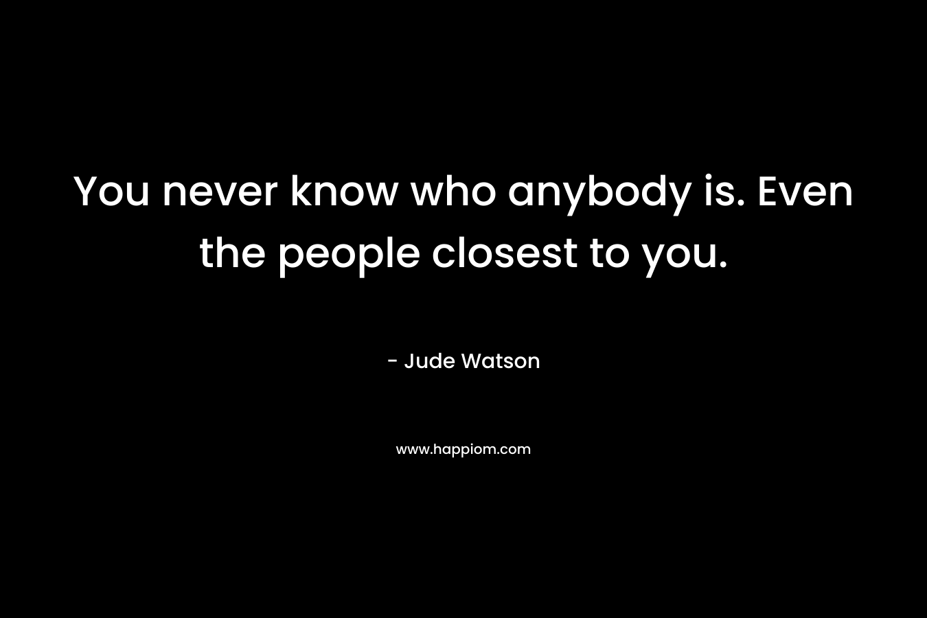 You never know who anybody is. Even the people closest to you.