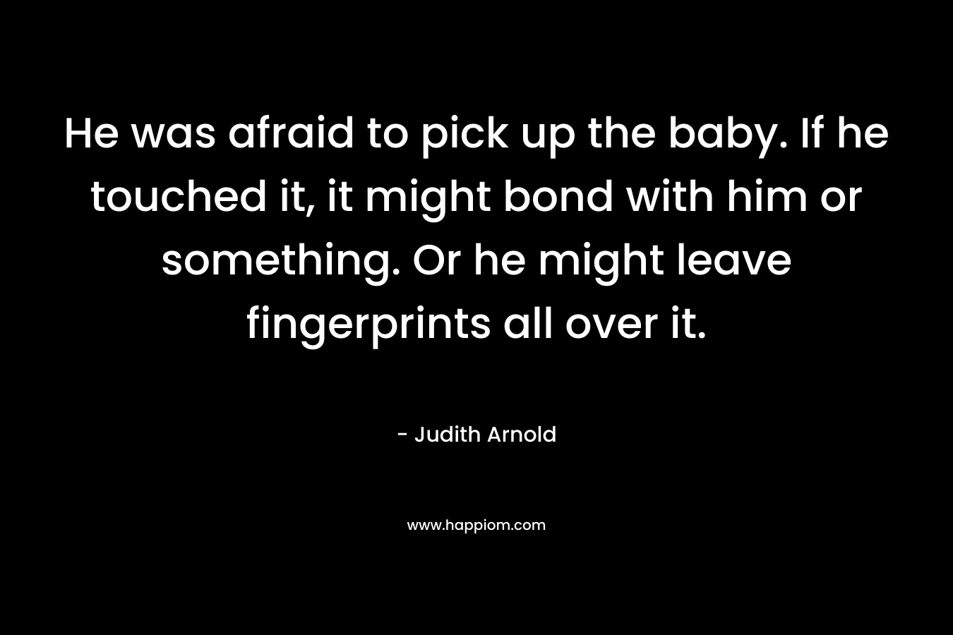 He was afraid to pick up the baby. If he touched it, it might bond with him or something. Or he might leave fingerprints all over it. – Judith Arnold