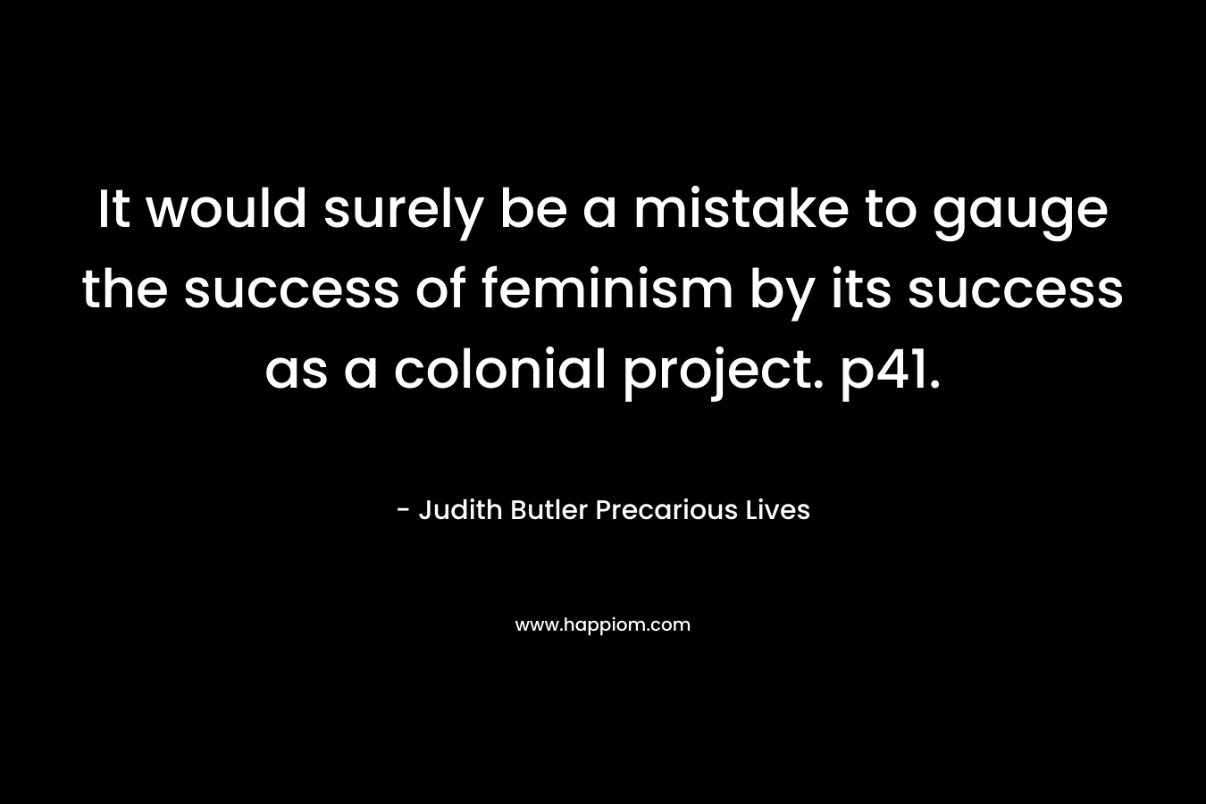 It would surely be a mistake to gauge the success of feminism by its success as a colonial project. p41. – Judith Butler Precarious Lives