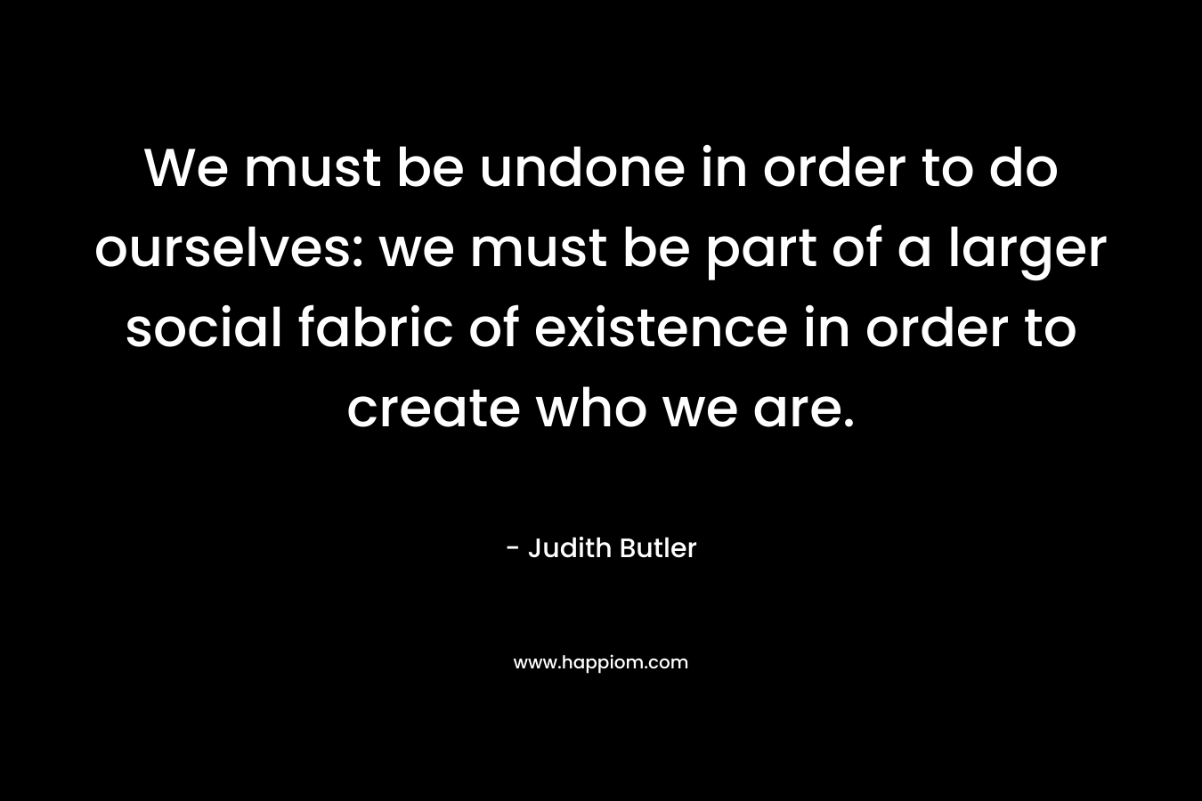 We must be undone in order to do ourselves: we must be part of a larger social fabric of existence in order to create who we are.