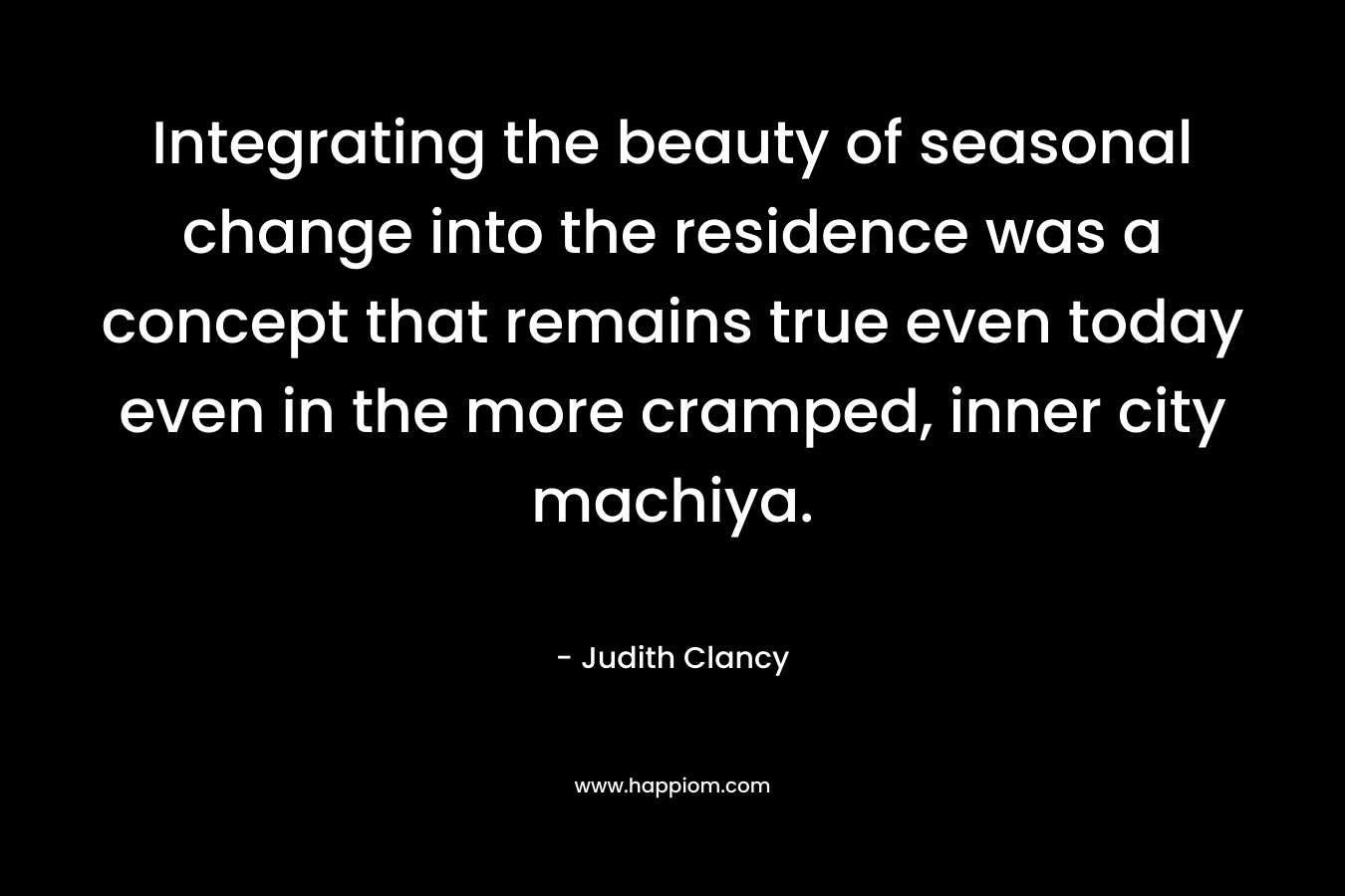 Integrating the beauty of seasonal change into the residence was a concept that remains true even today even in the more cramped, inner city machiya. – Judith Clancy