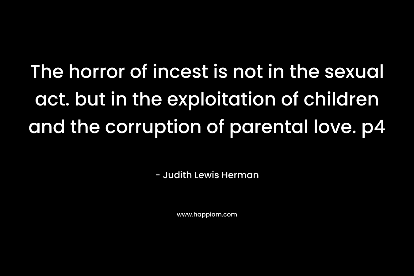 The horror of incest is not in the sexual act. but in the exploitation of children and the corruption of parental love. p4 – Judith Lewis Herman