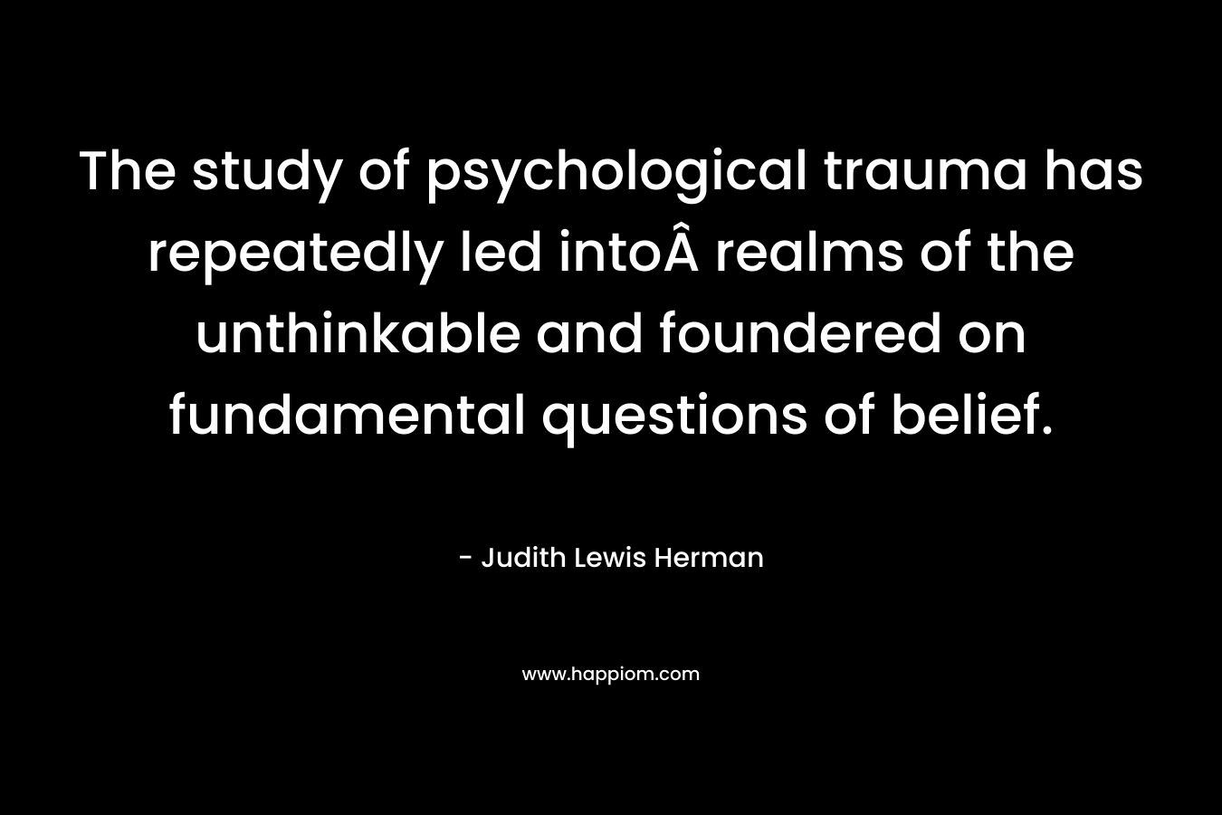 The study of psychological trauma has repeatedly led intoÂ realms of the unthinkable and foundered on fundamental questions of belief. – Judith Lewis Herman