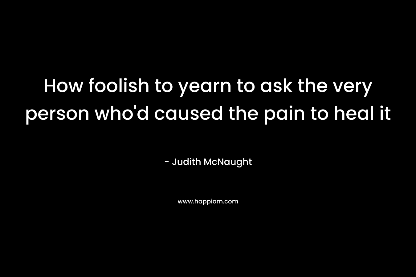 How foolish to yearn to ask the very person who'd caused the pain to heal it