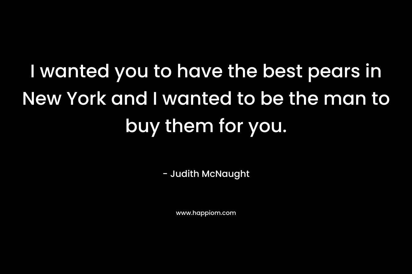 I wanted you to have the best pears in New York and I wanted to be the man to buy them for you. – Judith McNaught