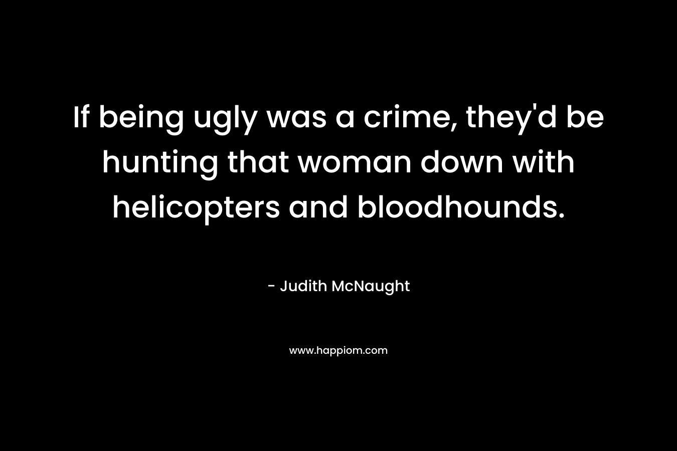 If being ugly was a crime, they’d be hunting that woman down with helicopters and bloodhounds. – Judith McNaught