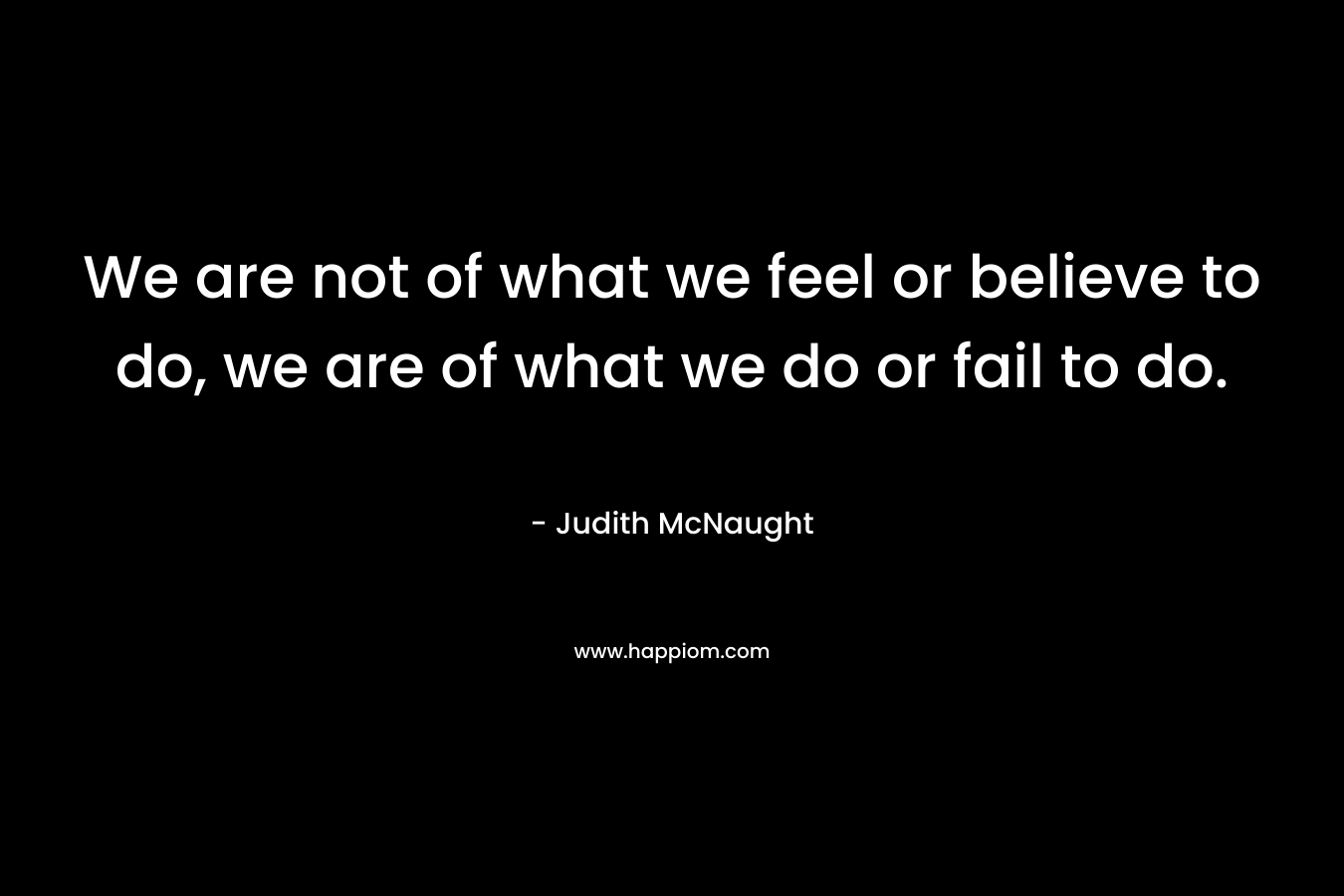 We are not of what we feel or believe to do, we are of what we do or fail to do. – Judith McNaught