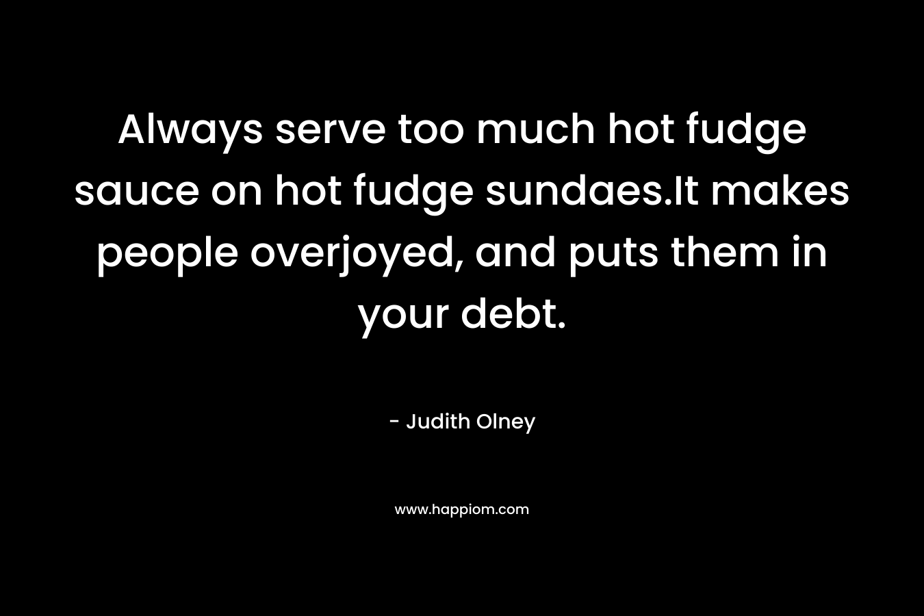 Always serve too much hot fudge sauce on hot fudge sundaes.It makes people overjoyed, and puts them in your debt.