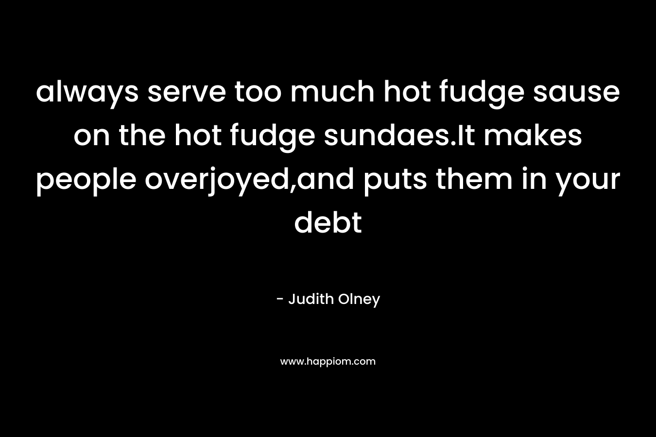always serve too much hot fudge sause on the hot fudge sundaes.It makes people overjoyed,and puts them in your debt