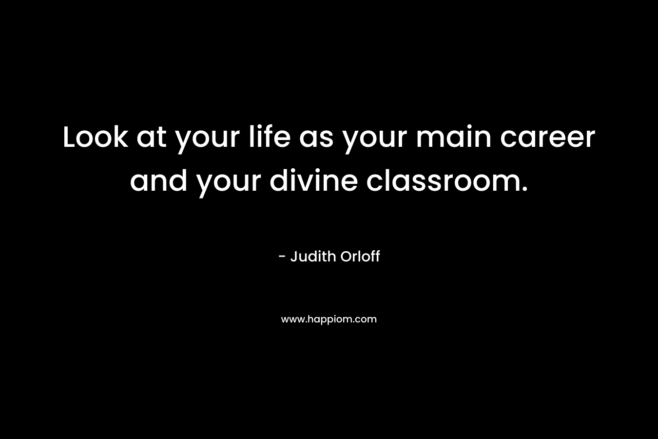 Look at your life as your main career and your divine classroom.