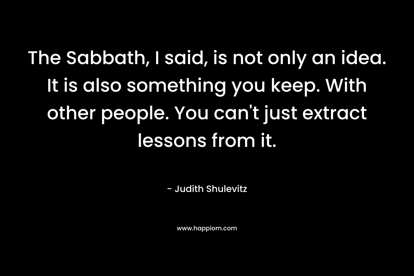 The Sabbath, I said, is not only an idea. It is also something you keep. With other people. You can't just extract lessons from it.