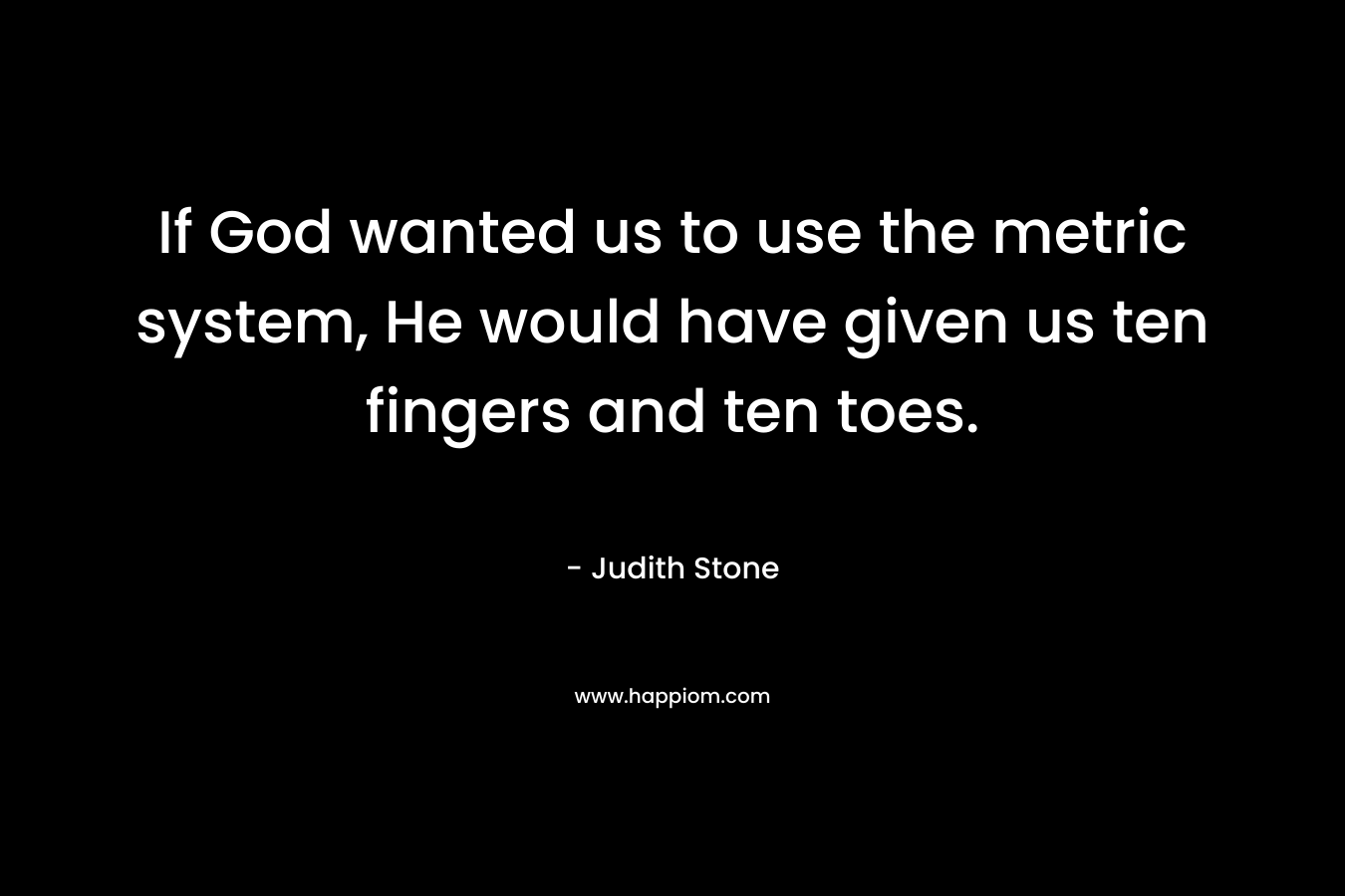 If God wanted us to use the metric system, He would have given us ten fingers and ten toes. – Judith Stone
