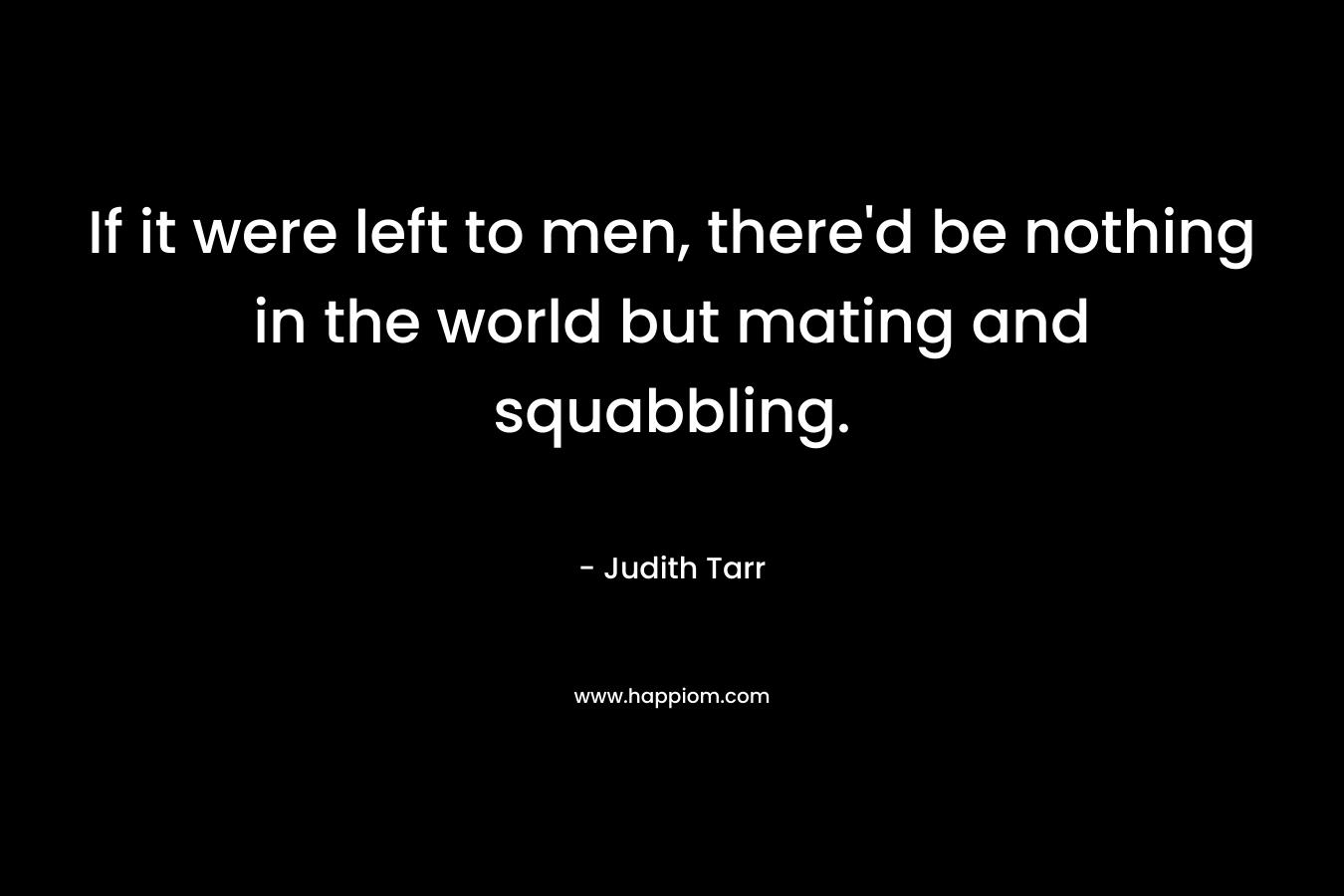 If it were left to men, there’d be nothing in the world but mating and squabbling. – Judith Tarr