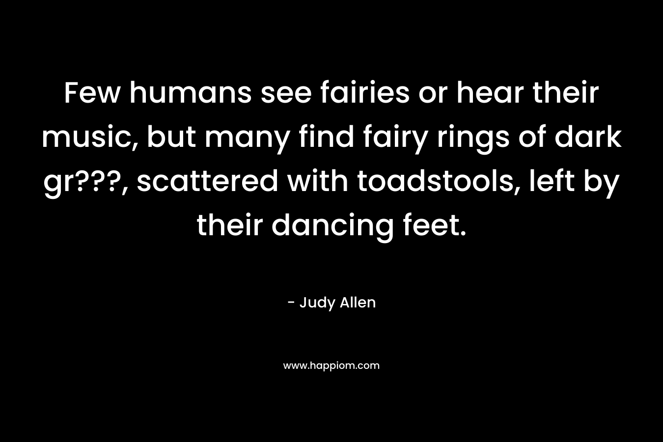Few humans see fairies or hear their music, but many find fairy rings of dark gr???, scattered with toadstools, left by their dancing feet. – Judy Allen
