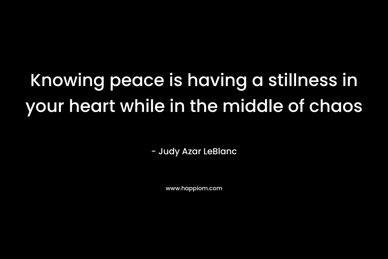 Knowing peace is having a stillness in your heart while in the middle of chaos – Judy Azar LeBlanc