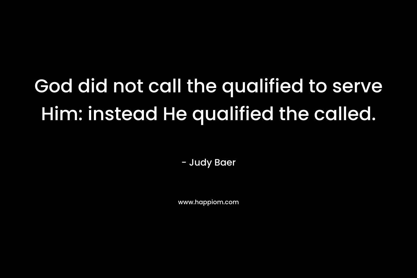 God did not call the qualified to serve Him: instead He qualified the called. – Judy Baer