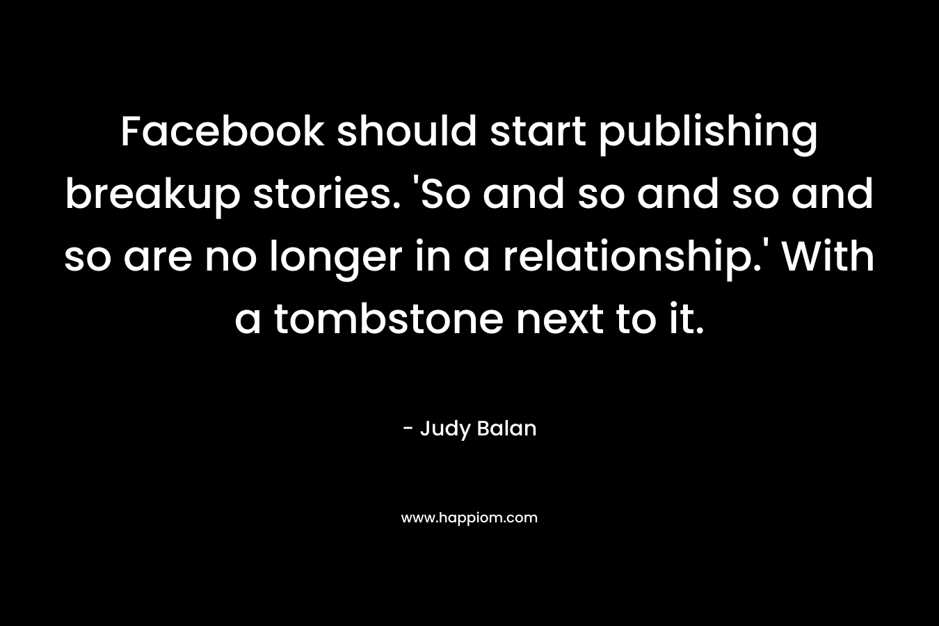 Facebook should start publishing breakup stories. 'So and so and so and so are no longer in a relationship.' With a tombstone next to it.