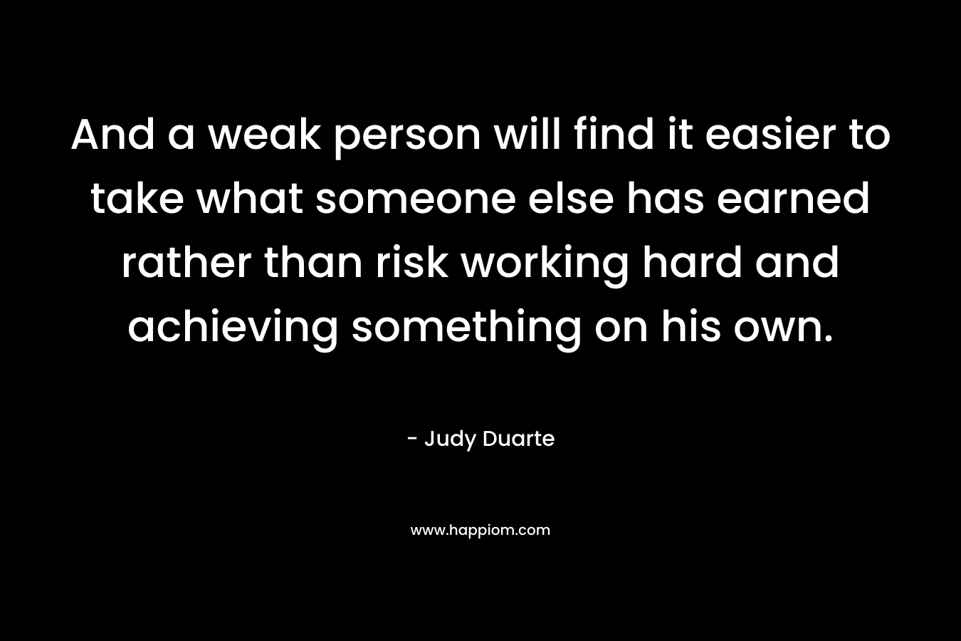 And a weak person will find it easier to take what someone else has earned rather than risk working hard and achieving something on his own. – Judy Duarte