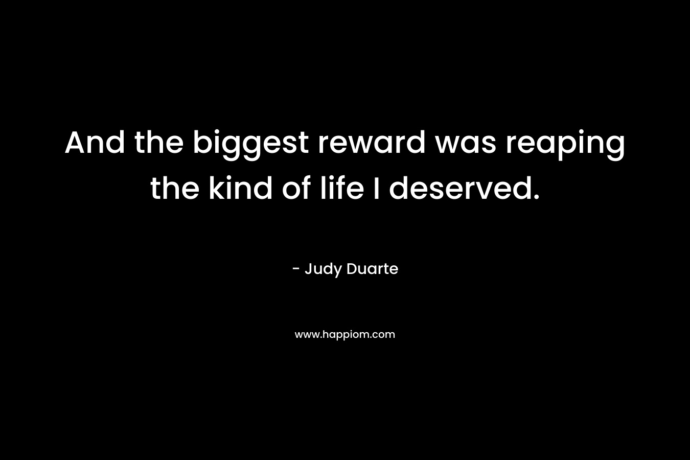 And the biggest reward was reaping the kind of life I deserved. – Judy Duarte