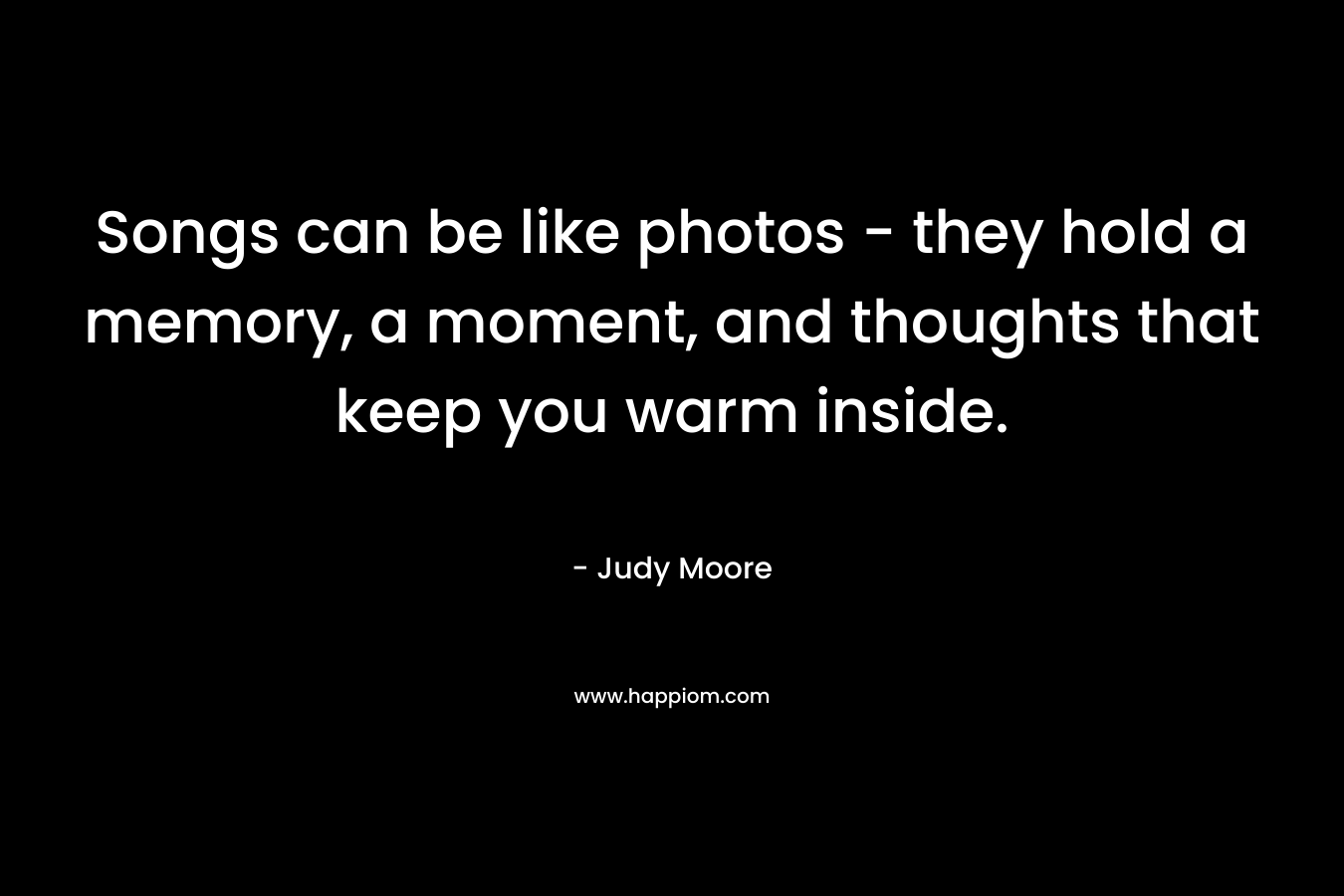 Songs can be like photos – they hold a memory, a moment, and thoughts that keep you warm inside. – Judy Moore