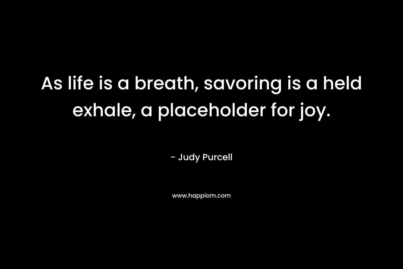As life is a breath, savoring is a held exhale, a placeholder for joy. – Judy Purcell