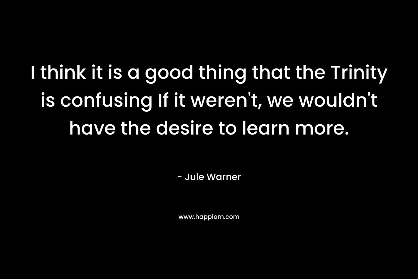 I think it is a good thing that the Trinity is confusing If it weren’t, we wouldn’t have the desire to learn more. – Jule Warner