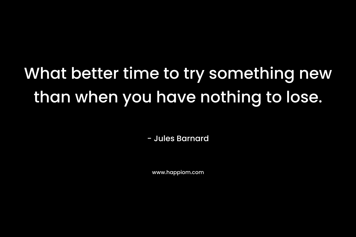 What better time to try something new than when you have nothing to lose.