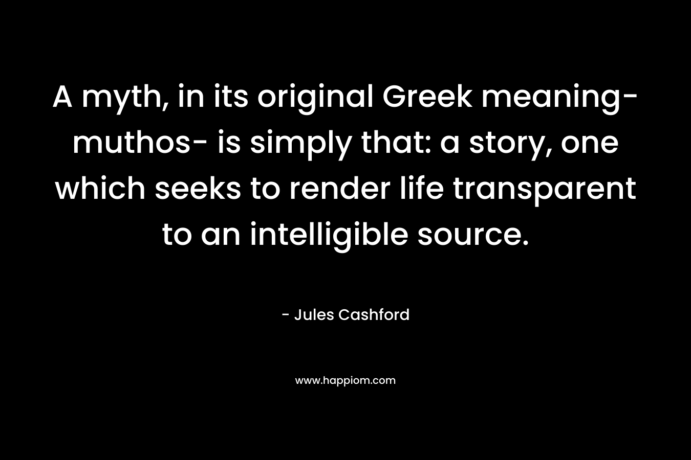 A myth, in its original Greek meaning- muthos- is simply that: a story, one which seeks to render life transparent to an intelligible source. – Jules Cashford