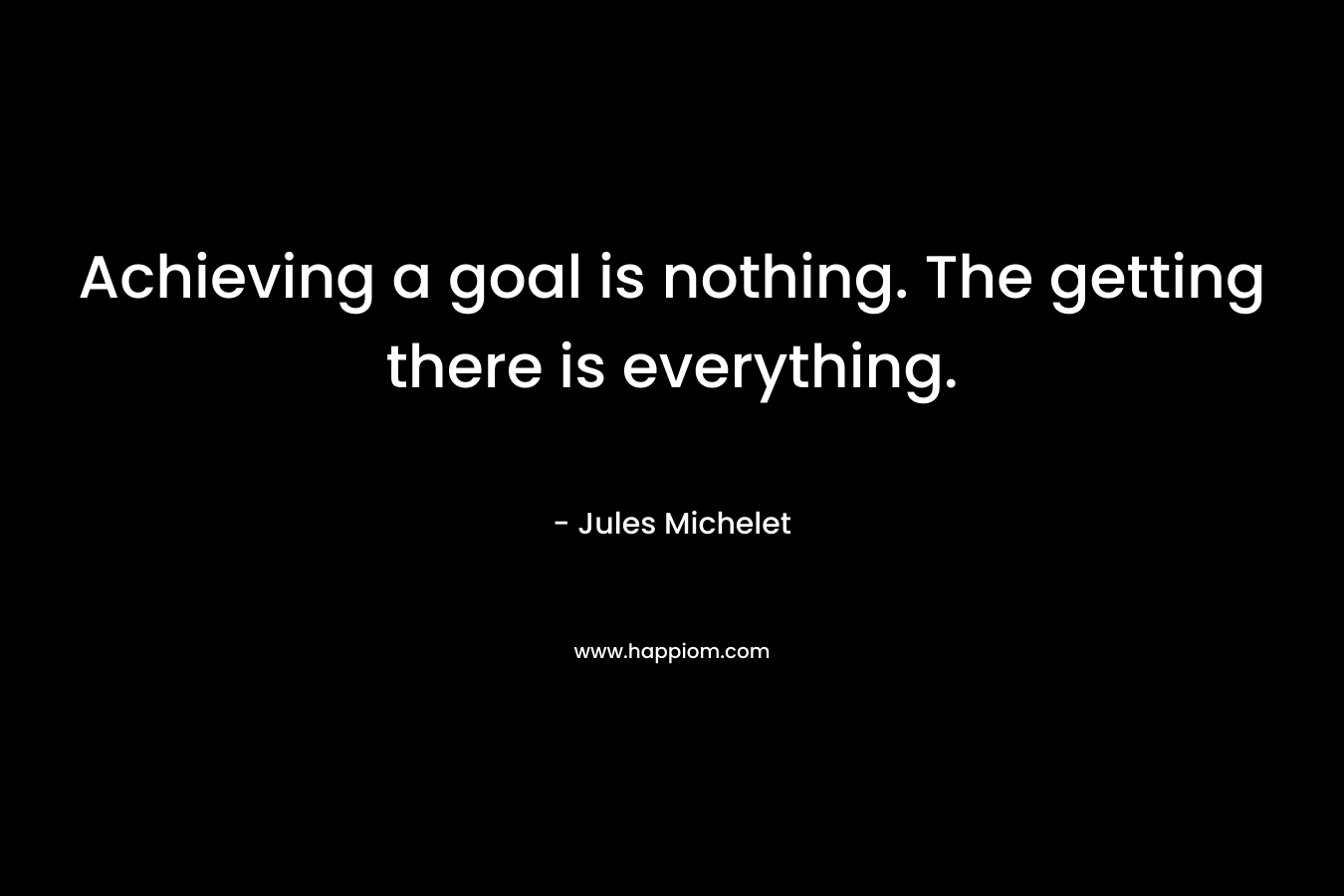 Achieving a goal is nothing. The getting there is everything.