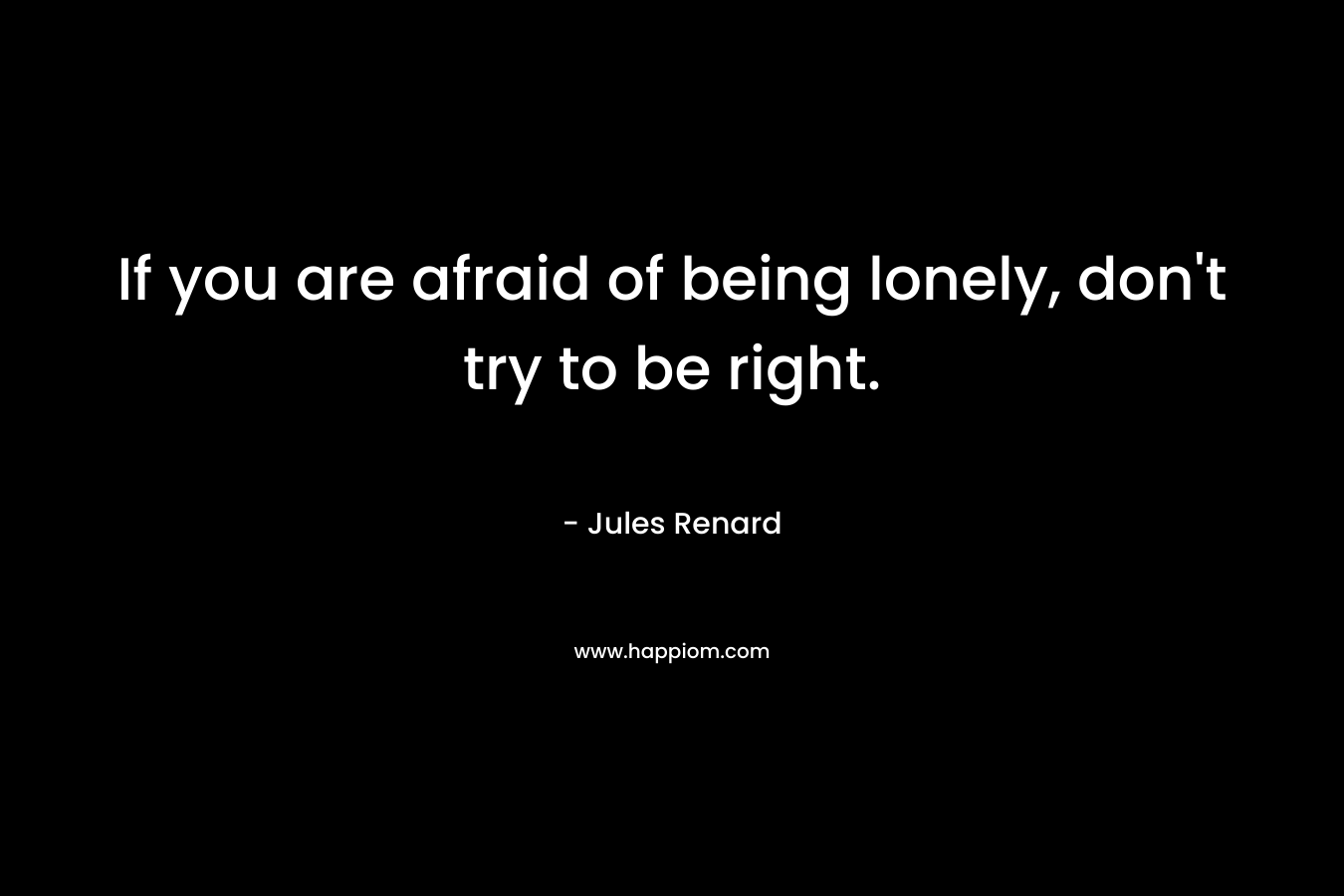 If you are afraid of being lonely, don't try to be right.